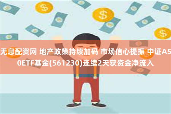 无息配资网 地产政策持续加码 市场信心提振 中证A50ETF基金(561230)连续2天获资金净流入