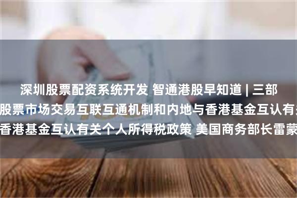 深圳股票配资系统开发 智通港股早知道 | 三部门：延续实施沪港、深港股票市场交易互联互通机制和内地与香港基金互认有关个人所得税政策 美国商务部长雷蒙多将访华