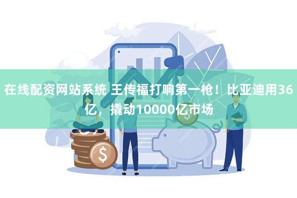 在线配资网站系统 王传福打响第一枪！比亚迪用36亿，撬动10000亿市场