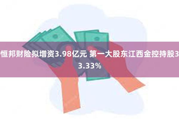 恒邦财险拟增资3.98亿元 第一大股东江西金控持股33.33%