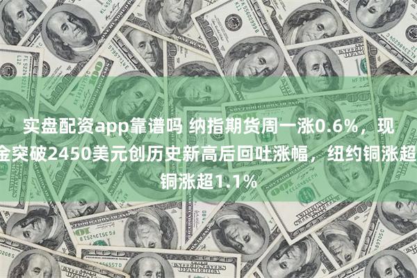 实盘配资app靠谱吗 纳指期货周一涨0.6%，现货黄金突破2450美元创历史新高后回吐涨幅，纽约铜涨超1.1%