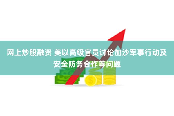 网上炒股融资 美以高级官员讨论加沙军事行动及安全防务合作等问题