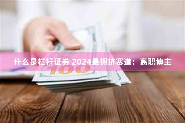 什么是杠杆证券 2024最拥挤赛道：离职博主