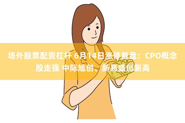 场外股票配资杠杆 6月14日涨停复盘：CPO概念股走强 中际旭创、新易盛创新高