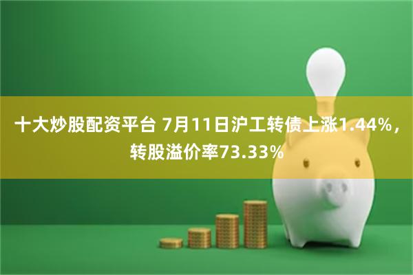 十大炒股配资平台 7月11日沪工转债上涨1.44%，转股溢价率73.33%