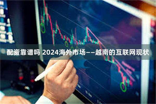 配资靠谱吗 2024海外市场——越南的互联网现状