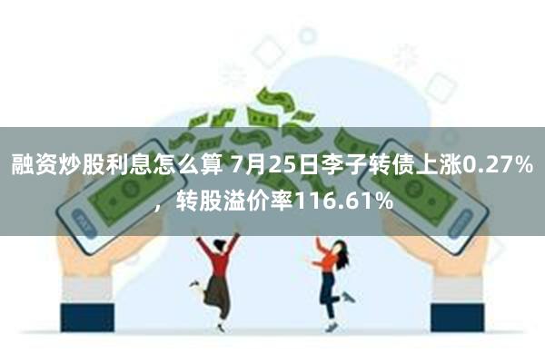 融资炒股利息怎么算 7月25日李子转债上涨0.27%，转股溢价率116.61%