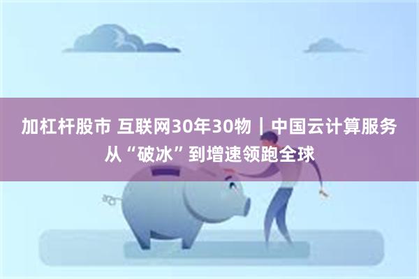 加杠杆股市 互联网30年30物｜中国云计算服务从“破冰”到增速领跑全球