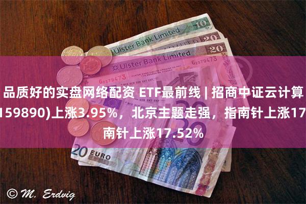 品质好的实盘网络配资 ETF最前线 | 招商中证云计算ETF(159890)上涨3.95%，北京主题走强，指南针上涨17.52%