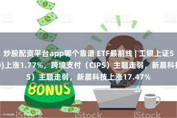 炒股配资平台app哪个靠谱 ETF最前线 | 工银上证50ETF(510850)上涨1.77%，跨境支付（CIPS）主题走弱，新晨科技上涨17.47%