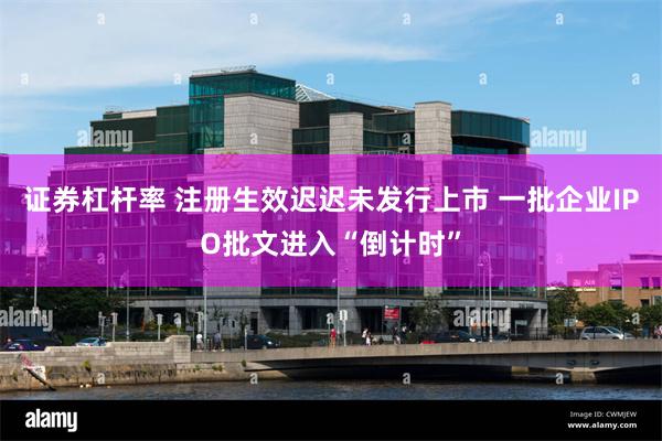 证券杠杆率 注册生效迟迟未发行上市 一批企业IPO批文进入“倒计时”