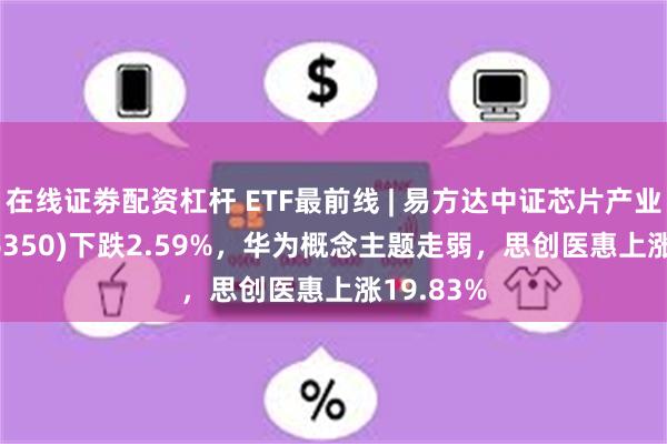 在线证劵配资杠杆 ETF最前线 | 易方达中证芯片产业ETF(516350)下跌2.59%，华为概念主题走弱，思创医惠上涨19.83%