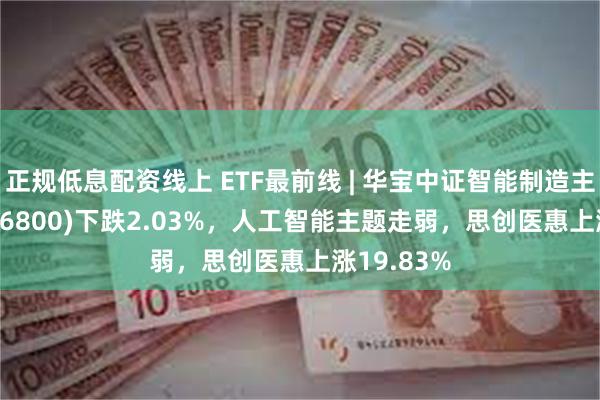 正规低息配资线上 ETF最前线 | 华宝中证智能制造主题ETF(516800)下跌2.03%，人工智能主题走弱，思创医惠上涨19.83%