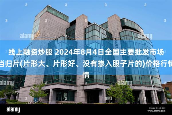 线上融资炒股 2024年8月4日全国主要批发市场当归片(片形大、片形好、没有掺入股子片的)价格行情