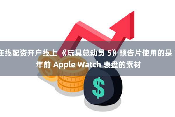 在线配资开户线上 《玩具总动员 5》预告片使用的是 7 年前 Apple Watch 表盘的素材