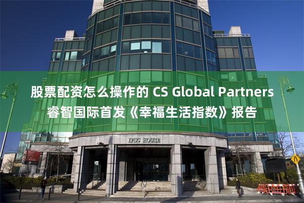 股票配资怎么操作的 CS Global Partners睿智国际首发《幸福生活指数》报告