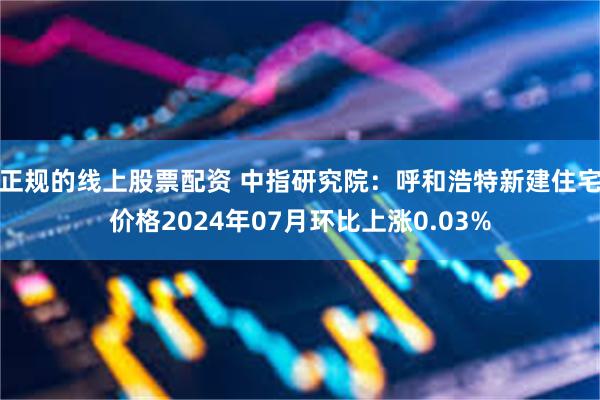 正规的线上股票配资 中指研究院：呼和浩特新建住宅价格2024年07月环比上涨0.03%