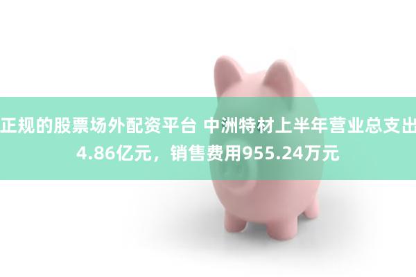 正规的股票场外配资平台 中洲特材上半年营业总支出4.86亿元，销售费用955.24万元