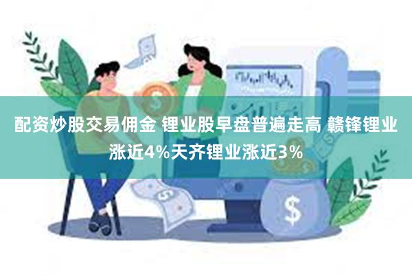 配资炒股交易佣金 锂业股早盘普遍走高 赣锋锂业涨近4%天齐锂业涨近3%