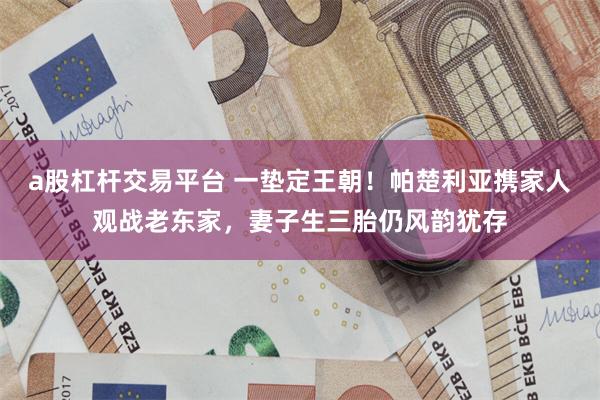 a股杠杆交易平台 一垫定王朝！帕楚利亚携家人观战老东家，妻子生三胎仍风韵犹存