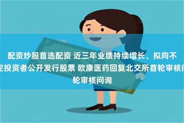 配资炒股首选配资 近三年业绩持续增长、拟向不特定投资者公开发行股票 欧康医药回复北交所首轮审核问询