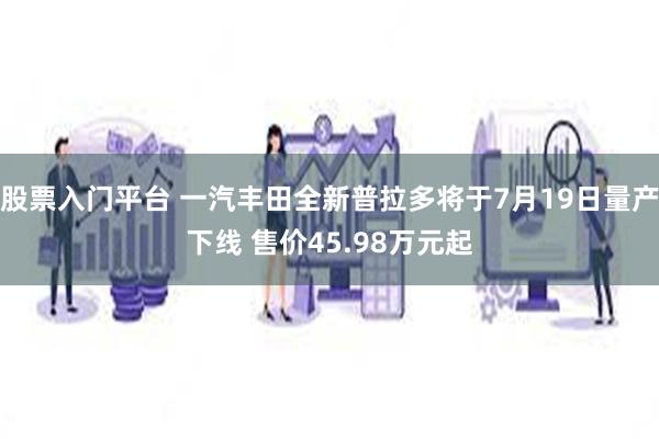 股票入门平台 一汽丰田全新普拉多将于7月19日量产下线 售价45.98万元起