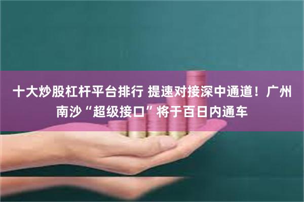 十大炒股杠杆平台排行 提速对接深中通道！广州南沙“超级接口”将于百日内通车