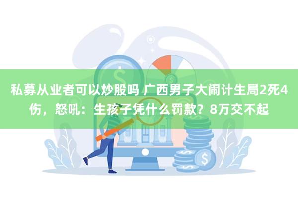 私募从业者可以炒股吗 广西男子大闹计生局2死4伤，怒吼：生孩子凭什么罚款？8万交不起