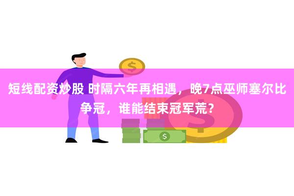 短线配资炒股 时隔六年再相遇，晚7点巫师塞尔比争冠，谁能结束冠军荒？