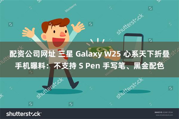 配资公司网址 三星 Galaxy W25 心系天下折叠手机曝料：不支持 S Pen 手写笔、黑金配色