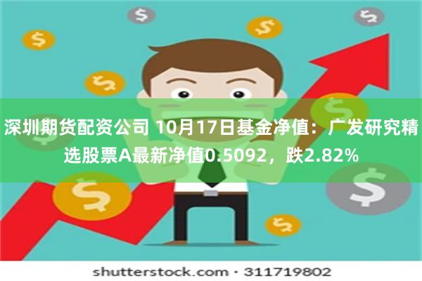 深圳期货配资公司 10月17日基金净值：广发研究精选股票A最新净值0.5092，跌2.82%