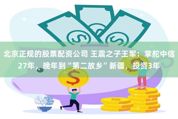 北京正规的股票配资公司 王震之子王军：掌舵中信27年，晚年到“第二故乡”新疆，投资3年