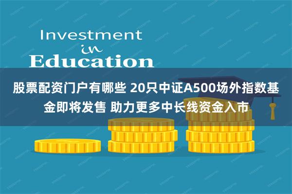 股票配资门户有哪些 20只中证A500场外指数基金即将发售 助力更多中长线资金入市