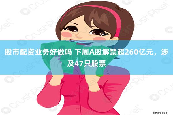 股市配资业务好做吗 下周A股解禁超260亿元，涉及47只股票