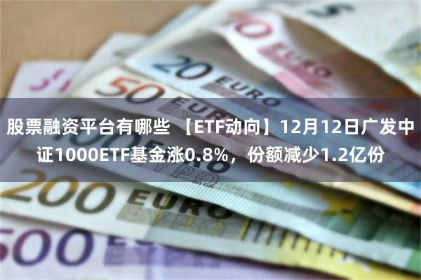 股票融资平台有哪些 【ETF动向】12月12日广发中证1000ETF基金涨0.8%，份额减少1.2亿份