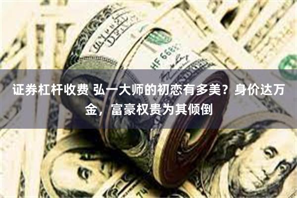 证券杠杆收费 弘一大师的初恋有多美？身价达万金，富豪权贵为其倾倒