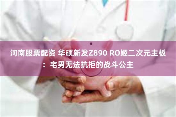 河南股票配资 华硕新发Z890 RO姬二次元主板：宅男无法抗拒的战斗公主