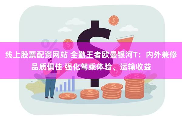 线上股票配资网站 全勤王者欧曼银河T：内外兼修品质俱佳 强化驾乘体验、运输收益