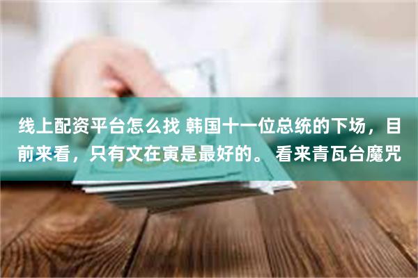 线上配资平台怎么找 韩国十一位总统的下场，目前来看，只有文在寅是最好的。 看来青瓦台魔咒