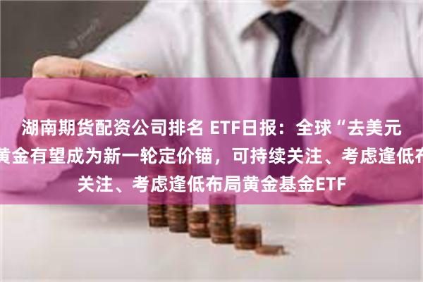 湖南期货配资公司排名 ETF日报：全球“去美元化”的趋势使得黄金有望成为新一轮定价锚，可持续关注、考虑逢低布局黄金基金ETF