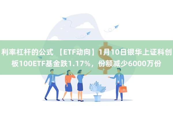 利率杠杆的公式 【ETF动向】1月10日银华上证科创板100ETF基金跌1.17%，份额减少6000万份