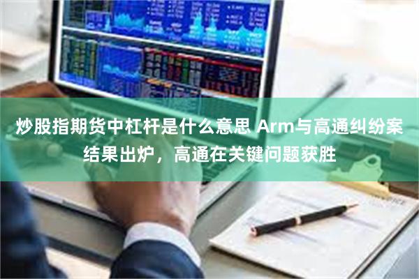 炒股指期货中杠杆是什么意思 Arm与高通纠纷案结果出炉，高通在关键问题获胜