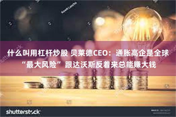 什么叫用杠杆炒股 贝莱德CEO：通胀高企是全球“最大风险” 跟达沃斯反着来总能赚大钱