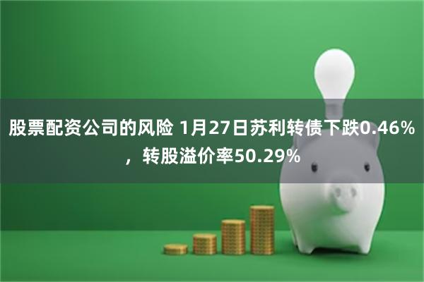 股票配资公司的风险 1月27日苏利转债下跌0.46%，转股溢价率50.29%