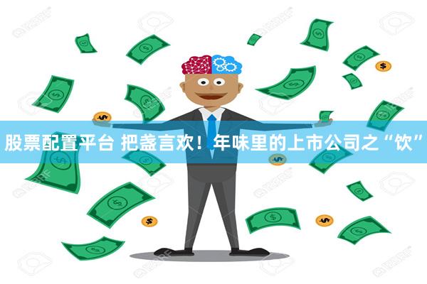 股票配置平台 把盏言欢！年味里的上市公司之“饮”